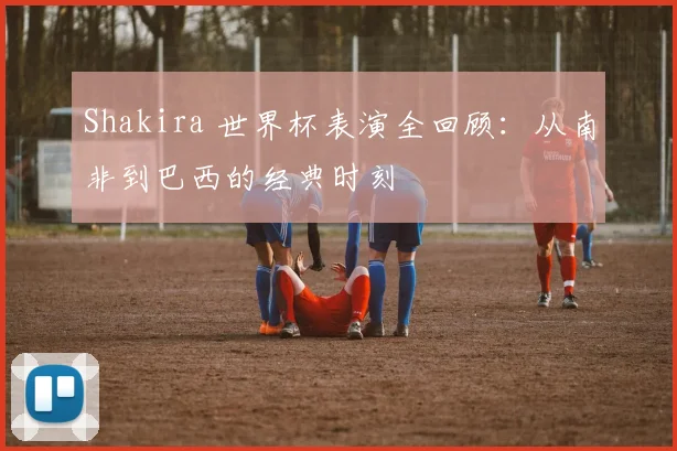 Shakira 世界杯表演全回顾:从南非到巴西的经典时刻