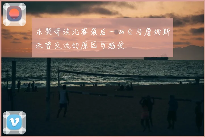 东契奇谈比赛最后一回合与詹姆斯未曾交流的原因与感受
