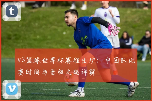 v3篮球世界杯赛程出炉：中国队比赛时间与晋级之路详解