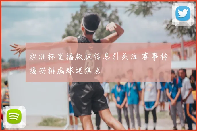 欧洲杯直播版权信息引关注 赛事转播安排成球迷焦点