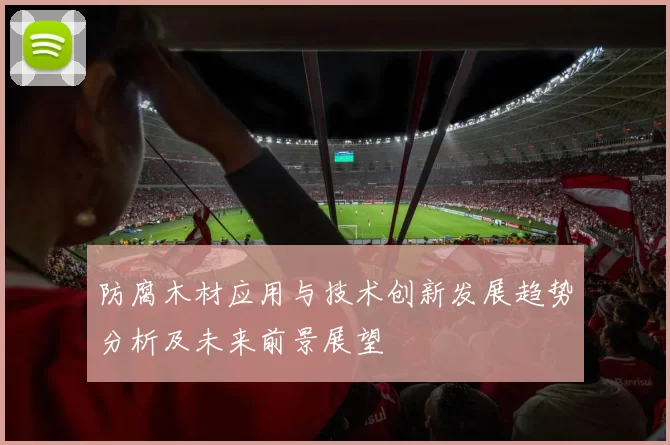 防腐木材应用与技术创新发展趋势分析及未来前景展望