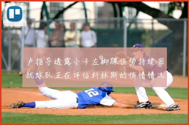 卢指导透露小卡左脚踝伤势持续困扰球队正在评估科林斯的伤情情况