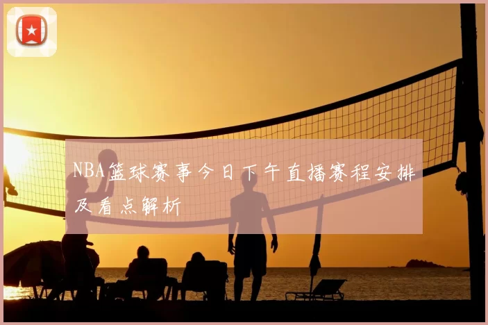 NBA篮球赛事今日下午直播赛程安排及看点解析
