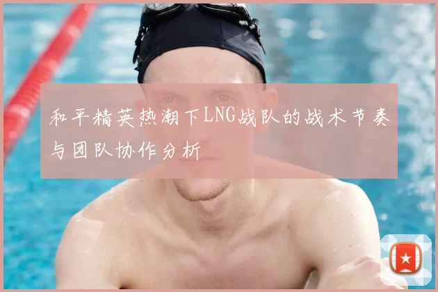 和平精英热潮下LNG战队的战术节奏与团队协作分析