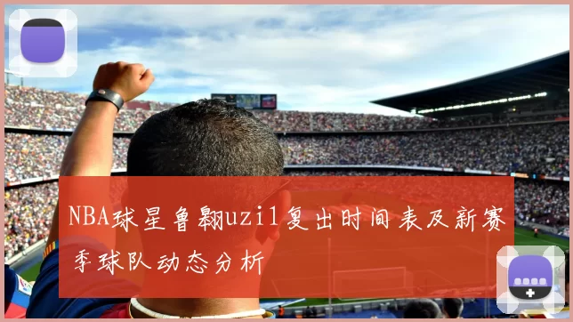 NBA球星鲁翱uzi1复出时间表及新赛季球队动态分析