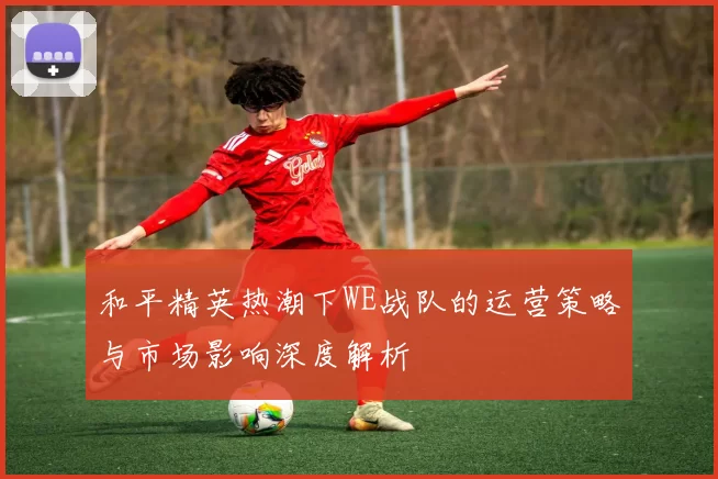 和平精英热潮下WE战队的运营策略与市场影响深度解析