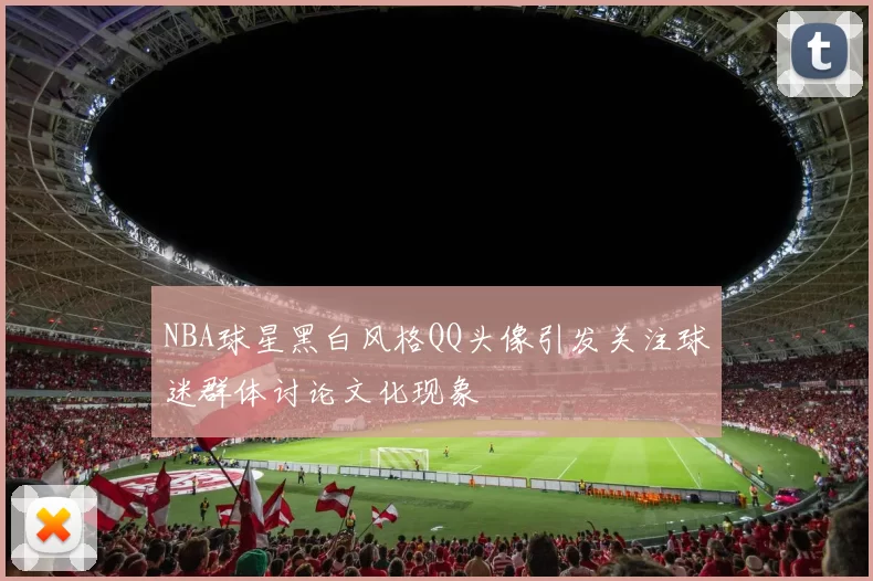 NBA球星黑白风格QQ头像引发关注球迷群体讨论文化现象