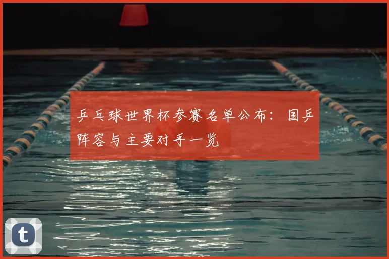 乒乓球世界杯参赛名单公布：国乒阵容与主要对手一览