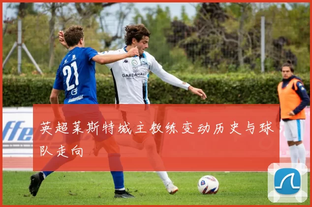 英超莱斯特城主教练变动历史与球队走向