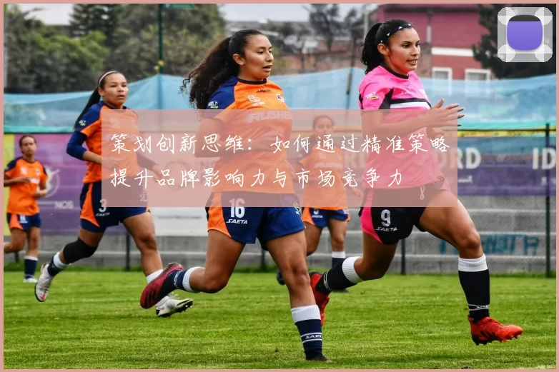 策划创新思维：如何通过精准策略提升品牌影响力与市场竞争力