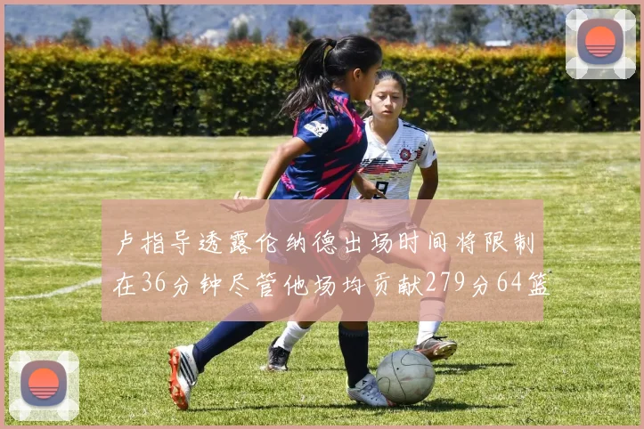 卢指导透露伦纳德出场时间将限制在36分钟尽管他场均贡献279分64篮板37助攻