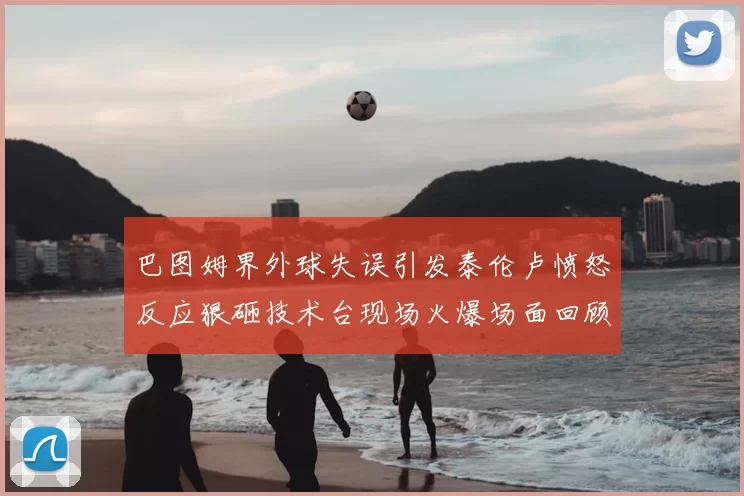 巴图姆界外球失误引发泰伦卢愤怒反应狠砸技术台现场火爆场面回顾