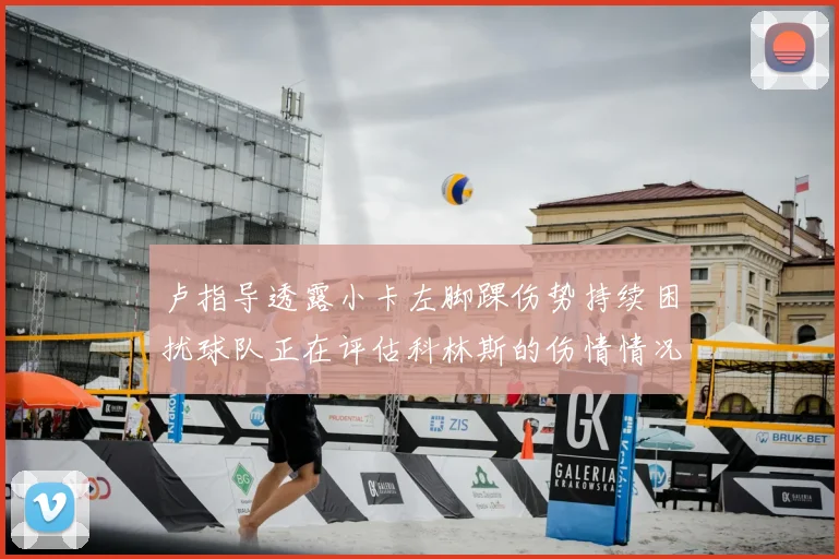 卢指导透露小卡左脚踝伤势持续困扰球队正在评估科林斯的伤情情况