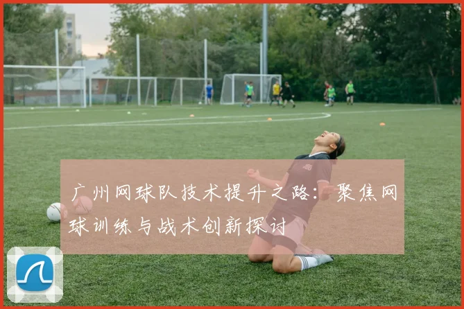 广州网球队技术提升之路:聚焦网球训练与战术创新探讨