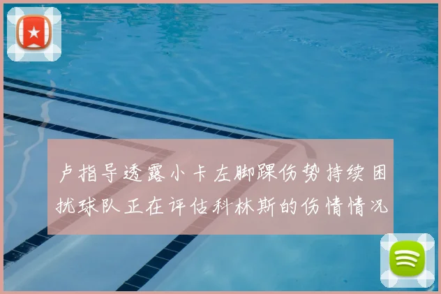 卢指导透露小卡左脚踝伤势持续困扰球队正在评估科林斯的伤情情况