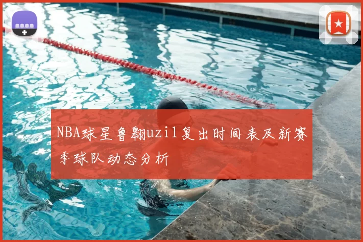 NBA球星鲁翱uzi1复出时间表及新赛季球队动态分析
