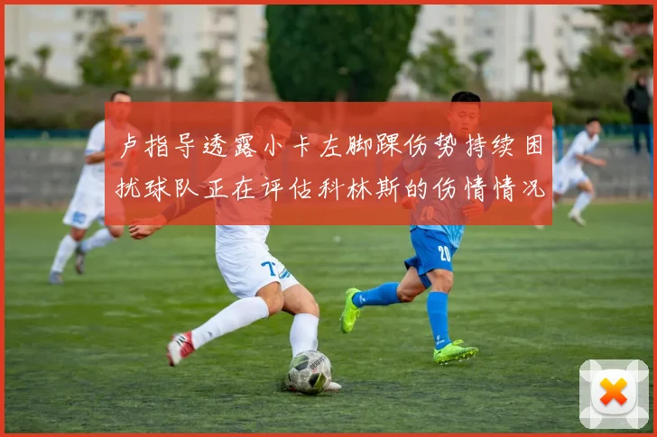 卢指导透露小卡左脚踝伤势持续困扰球队正在评估科林斯的伤情情况