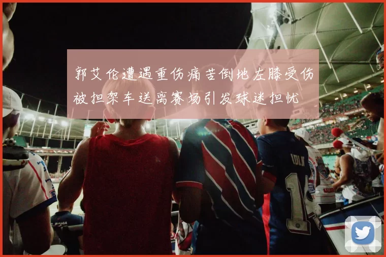 郭艾伦遭遇重伤痛苦倒地左膝受伤被担架车送离赛场引发球迷担忧