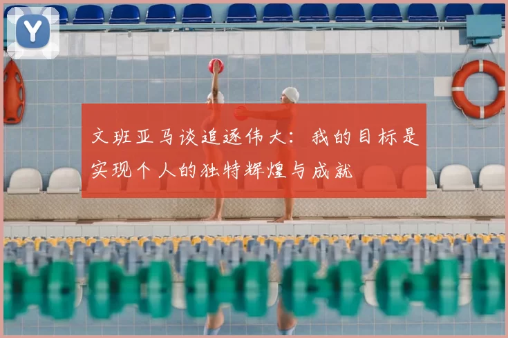 文班亚马谈追逐伟大：我的目标是实现个人的独特辉煌与成就
