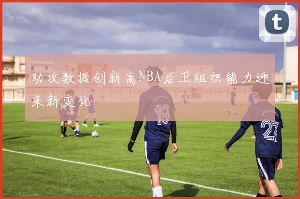 助攻数据创新高NBA后卫组织能力迎来新变化