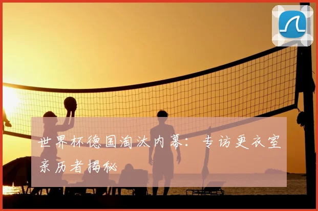 世界杯德国淘汰内幕：专访更衣室亲历者揭秘